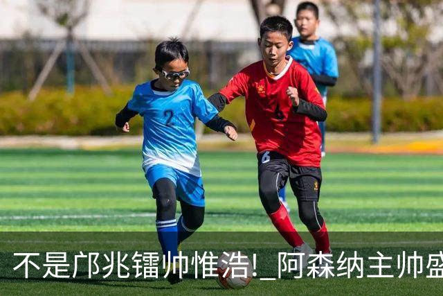 不是邝兆镭帅惟浩! 阿森纳主帅盛赞U17一人: 他是中国足球未来！
